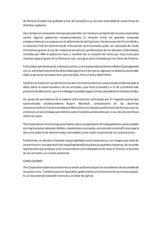 de Ontario (Estado más poblado y rico de Canadá) en su versión extendida de varias horas en
distintos capítulos.
Hay tiempoensemejante metraje paraabordar con hondura complotsdel mundocorporativo
contra algunos gobiernos estadounidenses; la relación entre las grandes empresas
estadounidensesyeuropeasconel advenimientodel fascismo,losdesmanesdelTercerReichy
la Solución Final (el exterminio de millones de seres humanos pudo ser calculado de modo
milimétrico gracias al uso de máquinas de cálculo, predecesoras de los actuales ordenadores,
vendidas por IBM al gobierno nazi), y también de la creación de Fanta por Coca-Cola para
intentarcoparel gusto de la Alemania nazi, otra gran perla olvidada por los libros de historia.
FordyOpel (perteneciente,entoncesyahora,alaestadounidenseGeneralMotors) prosiguieron
con su actividadindustrial durante todalaguerraenAlemania,algoque nodeberíasorprender
dada la personal amistad entre, por ejemplo, Henry Ford y Adolf Hitler.
Tambiénse explicael usode hormonasdelcrecimientosobre las vacasestadounidensespese al
daño sobre la salud humana y de los animales, que llevó a Canadá y a la UE a prohibir este
productode Monsanto,que sinembargohapodidoseguircomercializándoloenEstadosUnidos.
Un grupo de periodistas de la cadena televisiva Fox, controlada por el magnate australiano
nacionalizado estadounidense Rupert Murdoch, simpatizante de las doctrinas
neoconservadoras,fue presionadoporMonsantoylosequipospublicitariosde Fox paraque no
emitieranunseriotrabajoperiodístico sobre losdañosproducidospor el uso de estahormona
sobre las vacas.
The Corporation tienetiempoparahablarsobre laexplotaciónde trabajadoresenpaísespobres
con legislacioneslaboralesdébiles,inexistentesocorruptas,asícomode losbeneficiososque la
denuncia pública de determinadas actividades tiene sobre la actitud de las corporaciones.
Finalmente, se aborda la llamada responsabilidad social corporativa y los riesgos que tiene de
convertirse enunaoperaciónde maquillaje beneficiosaparalasgrandesempresas,de noexistir
legislacionesque protejana losconsumidoresylostrabajadoresde todo el mundo,el derecho
de los animales y el medio ambiente.
CONCLUSIONES
TheCorporation deberíaconvertirseensesiónaudiovisualparalosestudiantesde secundariade
los paísesricos. Tambiénpara los diputados,gobernantesyfuncionariosde losmismospaíses.
Es un documental bastante esencial y se debe de aplicar.
 