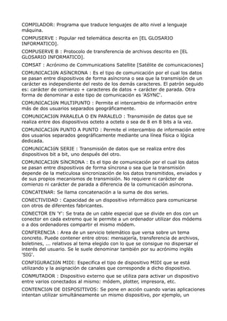 COMPILADOR: Programa que traduce lenguajes de alto nivel a lenguaje
máquina.
COMPUSERVE : Popular red telemática descrita en [EL GLOSARIO
INFORMATICO].
COMPUSERVE B : Protocolo de transferencia de archivos descrito en [EL
GLOSARIO INFORMATICO].
COMSAT : Acrónimo de Communications Satellite [Satélite de comunicaciones]
COMUNICACIóN ASíNCRONA : Es el tipo de comunicación por el cual los datos
se pasan entre dispositivos de forma asíncrona o sea que la transmisión de un
carácter es independiente del resto de los demás caracteres. El patrón seguido
es: carácter de comienzo + caracteres de datos + carácter de parada. Otra
forma de denominar a este tipo de comunicación es 'ASYNC'.
COMUNICACIóN MULTIPUNTO : Permite el intercambio de información entre
más de dos usuarios separados geográficamente.
COMUNICACIóN PARALELA O EN PARALELO : Transmisión de datos que se
realiza entre dos dispositivos octeto a octeto o sea de 8 en 8 bits a la vez.
COMUNICACIóN PUNTO A PUNTO : Permite el intercambio de información entre
dos usuarios separados geográficamente mediante una línea física o lógica
dedicada.
COMUNICACIóN SERIE : Transmisión de datos que se realiza entre dos
dispositivos bit a bit, uno después del otro.
COMUNICACIóN SíNCRONA : Es el tipo de comunicación por el cual los datos
se pasan entre dispositivos de forma síncrona o sea que la transmisión
depende de la meticulosa sincronización de los datos transmitidos, enviados y
de sus propios mecanismos de transmisión. No requiere ni carácter de
comienzo ni carácter de parada a diferencia de la comunicación asíncrona.
CONCATENAR: Se llama concatenación a la suma de dos series.
CONECTIVIDAD : Capacidad de un dispositivo informático para comunicarse
con otros de diferentes fabricantes.
CONECTOR EN 'Y': Se trata de un cable especial que se divide en dos con un
conector en cada extremo que le permite a un ordenador utilizar dos módems
o a dos ordenadores compartir el mismo módem.
CONFERENCIA : Area de un servicio telemático que versa sobre un tema
concreto. Puede contener entre otros: mensajería, transferencia de archivos,
boletines, ... relativos al tema elegido con lo que se consigue no dispersar el
interés del usuario. Se le suele denominar también por su acrónimo inglés
'SIG'.
CONFIGURACIóN MIDI: Especifica el tipo de dispositivo MIDI que se está
utilizando y la asignación de canales que corresponde a dicho dispositivo.
CONMUTADOR : Dispositivo externo que se utiliza para activar un dispositivo
entre varios conectados al mismo: módem, plotter, impresora, etc.
CONTENCIóN DE DISPOSITIVOS: Se pone en acción cuando varias aplicaciones
intentan utilizar simultáneamente un mismo dispositivo, por ejemplo, un
 