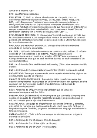 aplica en el modelo 'OSI'.
EMS: Vea Memoria expandida.
EMULACIóN : 1) Modo en el cual el ordenador se comporta como un
determinado terminal específico (VT50, VT100, DEC, WYSE, ANSI, ANSI
BBS, ...) 2) Programa o 'hardware' que emula ciertas características o
configuraciones que no son originalmente inherentes al ordenador. Una
emulación habitual en telecomunicaciones es la que hace que un ordenador se
comporte como si hubiese sido diseñado para conectarse a la red 'Ibertex'
(emulación Ibertex) con la norma de visualización 'CEPT-1'.
EMULACIóN DE TERMINAL: En el programa Terminal, opción que permite que
la computadora emule a una computadora remota. La emulación de terminal
permite a la computadora mostrar los datos que recibe y utilizar funciones de
la computadora remota.
EMULADOR DE MEMORIA EXPANDIDA: Utilidad que convierte memoria
extendida en memoria expandida.
EN LíNEA : 1) Estado del módem cuando se conecta a otro módem. El módem
enciende un led específico si es externo. Algunos programas de
comunicaciones suelen visualizar el vocablo 'ONLINE' en ese momento. 2)
Coloquialmente se dice que se está 'en línea' cuando se está conectado a un
servicio telemático.
ENA : Acrónimo de Extended Network Addressing [Direccionamiento extendido
de red]
ENC : Acrónimo de European Networking Center [Centro europeo de redes]
ENCABEZADO: Texto que aparece en la parte superior de todas las páginas de
un documento cuando se imprime.
ENLACE DE COMUNICACIONES : Ruta de los datos transferidos entre los
distintos componentes involucrados en una comunicación. Por ejemplo, en una
conexión con ibertex sería: módem-línea telefónica-red Iberpac de
conmutación de paquetes.
ENQ : Acrónimo de ENQuiry [Petición] Carácter que se utiliza en
comunicaciones para solicitar datos.
ENSAMBLADOR (ASSEMBLER): Es un programa que convierte otro programa
escrito en lenguaje de ensamble (assembly language) en un código que el
microprocesador puede ejecutar directamente.
ENSAMBLADOR: Lenguaje de programación que utiliza símbolos y palabras,
más difícil de manejar que los lenguajes de alto nivel, pero más fácil que el
lenguaje máquina. También, programa que traduce el lenguaje ensamblador a
lenguaje máquina.
ENTRADA (INPUT) : Toda la información que se introduce en un programa
durante su ejecución.
EOA : Acrónimo de End of Address [Fin de dirección]
EOB : Acrónimo de End of Block [Fin de bloque]
EOC : Acrónimo de End of Chain [Fin de cadena]
 