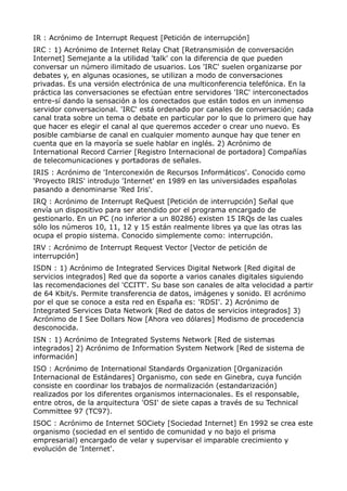 IR : Acrónimo de Interrupt Request [Petición de interrupción]
IRC : 1) Acrónimo de Internet Relay Chat [Retransmisión de conversación
Internet] Semejante a la utilidad 'talk' con la diferencia de que pueden
conversar un número ilimitado de usuarios. Los 'IRC' suelen organizarse por
debates y, en algunas ocasiones, se utilizan a modo de conversaciones
privadas. Es una versión electrónica de una multiconferencia telefónica. En la
práctica las conversaciones se efectúan entre servidores 'IRC' interconectados
entre-sí dando la sensación a los conectados que están todos en un inmenso
servidor conversacional. 'IRC' está ordenado por canales de conversación; cada
canal trata sobre un tema o debate en particular por lo que lo primero que hay
que hacer es elegir el canal al que queremos acceder o crear uno nuevo. Es
posible cambiarse de canal en cualquier momento aunque hay que tener en
cuenta que en la mayoría se suele hablar en inglés. 2) Acrónimo de
International Record Carrier [Registro Internacional de portadora] Compañías
de telecomunicaciones y portadoras de señales.
IRIS : Acrónimo de 'Interconexión de Recursos Informáticos'. Conocido como
'Proyecto IRIS' introdujo 'Internet' en 1989 en las universidades españolas
pasando a denominarse 'Red Iris'.
IRQ : Acrónimo de Interrupt ReQuest [Petición de interrupción] Señal que
envía un dispositivo para ser atendido por el programa encargado de
gestionarlo. En un PC (no inferior a un 80286) existen 15 IRQs de las cuales
sólo los números 10, 11, 12 y 15 están realmente libres ya que las otras las
ocupa el propio sistema. Conocido simplemente como: interrupción.
IRV : Acrónimo de Interrupt Request Vector [Vector de petición de
interrupción]
ISDN : 1) Acrónimo de Integrated Services Digital Network [Red digital de
servicios integrados] Red que da soporte a varios canales digitales siguiendo
las recomendaciones del 'CCITT'. Su base son canales de alta velocidad a partir
de 64 Kbit/s. Permite transferencia de datos, imágenes y sonido. El acrónimo
por el que se conoce a esta red en España es: 'RDSI'. 2) Acrónimo de
Integrated Services Data Network [Red de datos de servicios integrados] 3)
Acrónimo de I See Dollars Now [Ahora veo dólares] Modismo de procedencia
desconocida.
ISN : 1) Acrónimo de Integrated Systems Network [Red de sistemas
integrados] 2) Acrónimo de Information System Network [Red de sistema de
información]
ISO : Acrónimo de International Standards Organization [Organización
Internacional de Estándares] Organismo, con sede en Ginebra, cuya función
consiste en coordinar los trabajos de normalización (estandarización)
realizados por los diferentes organismos internacionales. Es el responsable,
entre otros, de la arquitectura 'OSI' de siete capas a través de su Technical
Committee 97 (TC97).
ISOC : Acrónimo de Internet SOCiety [Sociedad Internet] En 1992 se crea este
organismo (sociedad en el sentido de comunidad y no bajo el prisma
empresarial) encargado de velar y supervisar el imparable crecimiento y
evolución de 'Internet'.
 