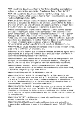 APPN : Acrónimo de Advanced Peer-to-Peer Networking [Red avanzada Peer-
to-Peer (de semejante a semejante)] Arquitectura 'Peer-to-Peer' de 'IBM'.
APPN HPR : Acrónimo de Advanced Peer-to-Peer Networking - High
Performance Routing [Red avanzada Peer-to-Peer - Encaminamiento de alto
rendimiento] Propiedad de 'IBM'.
ARBOL DE DIRECTORIOS: En el Administrador de archivos, representación
gráfica de la estructura de directorios de un disco. Los directorios del disco se
presentan en forma de una estructura arborescente similar a la imagen de un
árbol. El directorio de nivel superior se denomina directorio raíz.
ARCHIE : Localizador de información en 'Internet'. 'Archie' permite localizar
archivos e indicar cuál o cuales son los servidores de FTP anónimo que los
tienen almacenados. Una vez conocido el nombre del servidor FTP, se podrán
conseguir los archivos haciendo un FTP al servidor indicado. Su limitación
radica en su criterio de búsqueda, limitado al nombre del archivo no pudiendo
extenderse a su descripción. El nombre 'Archie' es debido a "Archie Andrews"
un popular adolescente protagonista de unos conocidos comics
norteamericanos que fueron posteriormente pasados a dibujos animados.
ARCHIVO (FILE): Grupo de datos relacionados entre sí que se procesan juntos,
tales como el archivo de un estudiante, etc.
ARCHIVO BINARIO: Archivo que contiene información en formato legible por la
computadora. En el programa Terminal, estos archivos no son convertidos ni
traducidos durante el proceso de transferencia.
ARCHIVO DE DATOS: Cualquier archivo creado dentro de una aplicación: por
ejemplo, un documento creado por un procesador de textos, una hoja de
cálculo, una base de datos o un gráfico. También denominado Documento.
ARCHIVO DE DOCUMENTO: Archivo que está asociado a una aplicación.
Cuando se abre un archivo de documento desde el Administrador de archivos,
la aplicación se ejecuta y carga dicho archivo.
ARCHIVO DE INFORMACIóN DE PROGRAMA: Vea PIF.
ARCHIVO DE INTERCAMBIO DE UNA APLICACIóN: Archivo temporal que
Windows utiliza para almacenar una aplicación No-Windows cuando se pasa a
otra aplicación. Esto deja más espacio en la memoria para la ejecución de otra
aplicación. Windows sólo utiliza archivos de intercambio de aplicaciones en
modo estándar. Vea también Archivo de intercambio.
ARCHIVO DE INTERCAMBIO: Area de] disco duro que se reserva para el uso
exclusivo de Windows en el modo Extendido del 386. Windows transfiere
temporalmente información de la memoria al archivo de intercambio, a fin de
liberar memoria para guardar otros datos. Vea también Archivo de intercambio
de una aplicación.
ARCHIVO DE MEDIOS: Archivo que contiene información para reproducir
sonidos o presentar una animación.
ARCHIVO DE PROGRAMA: Archivo ejecutable que inicia una aplicación o
programa. Los archivos de programa tienen las extensiones EXE, PIF, COM o
BAT.
 