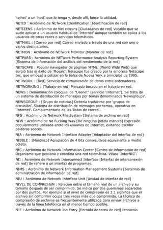 'telnet' a un 'host' que lo tenga y, desde allí, lance la utilidad.
NETID : Acrónimo de NETwork IDentification [Identificación de red]
NETIZENS : Acrónimo de Net citizens [Ciudadanos de red] Vocablo que se
suele aplicar a un usuario habitual de 'Internet' aunque también se aplica a los
usuarios de otras redes o servicios telemáticos.
NETMAIL : [Correo por red] Correo enviado a través de una red con uno o
varios destinatarios.
NETMON : Acrónimo de NETwork MONitor [Monitor de red]
NETPARS : Acrónimo de NETwork Performance Analysis Reporting System
[Sistema de información del análisis del rendimiento de la red]
NETSCAPE : Popular navegador de páginas 'HTML' (World Wide Web) que
surgió tras el éxito de 'Mosaic'. Netscape fue creado por la empresa Netscape
Inc. que empezó a cotizar en la bolsa de Nueva York a principios de 1995.
NETWORK : [Red] Servicio de comunicación de datos entre ordenadores.
NETWORKING : [Trabajo en red] Mercado basado en el trabajo en red.
NEWS : Denominación coloquial de "Usenet" (servicio 'Internet'). Se trata de
un sistema de distribución de mensajes por temas denominados 'Newsgroups'.
NEWSGROUP : [Grupo de noticias] Debería traducirse por 'grupos de
discusión'. Sistema de distribución de mensajes por temas, operativo en
'Internet'. Complementario de las 'listas de correo'.
NFS : Acrónimo de Network File System [Sistema de archivo en red]
NFW : Acrónimo de No Fucking Way [De ninguna jodida manera] Expresión
popularmente utilizada entre los usuarios de Internet, evitando escribir
palabras soeces.
NIA : Acrónimo de Network Interface Adapter [Adaptador del interfaz de red]
NIBBLE : [Mordisco] Agrupación de 4 bits consecutivos equivalente a medio
octeto.
NIC : Acrónimo de Network Information Center [Centro de información de red]
Organismo que gestiona y coordina una red telemática. Véase 'InterNIC'.
NII : Acrónimo de Network Interconnect Interface [Interfaz de interconexión
de red] Se refiere a un interfaz de programas.
NIMS : Acrónimo de Network Information Management Systems [Sistemas de
administración de información de red]
NIU : Acrónimo de Network Interface Unit [Unidad de interfaz de red]
NIVEL DE COMPRESIóN : Relación entre el tamaño real de un archivo y su
tamaño después de ser comprimido. Se indica por dos guarismos separados
por dos puntos. Por ejemplo si el nivel de compresión es 3:1 significa que el
archivo sin comprimir ocupa tres veces más que comprimido. La técnica de
compresión de archivos es frecuentemente utilizada para enviar archivos a
través de la línea telefónica en el menor tiempo posible.
NJE : Acrónimo de Network Job Entry [Entrada de tarea de red] Protocolo
 