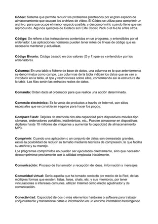Códec: Sistema que permite reducir los problemas planteados por el gran espacio de
almacenamiento que ocupan los archivos de vídeo. El Códec se utiliza para comprimir un
archivo, para que ocupe el menor espacio posible, y descomprimirlo cuando tiene que ser
reproducido. Algunos ejemplos de Códecs son Elite Codec Pack o el K-Lite entre otros.
Código: Se refiere a las instrucciones contenidas en un programa, y entendibles por el
ordenador. Las aplicaciones normales pueden tener miles de líneas de código que es
necesario mantener y actualizar.
Código Binario: Código basado en dos valores (O y 1) que es «entendido» por los
ordenadores.
Columna: En una tabla o fichero de base de datos, una columna es lo que anteriormente
se denominaba como campo. Las columnas de la tabla indican los datos que se van a
introducir en la tabla, el tipo y restricciones sobre ellos, conformando así la estructura de
la tabla. Las filas serán las entradas reales de datos.
Comando: Orden dada al ordenador para que realice una acción determinada.
Comercio electrónico: Es la venta de productos a través de Internet, con sitios
especiales que se consideran seguros para hacer los pagos.
Compact Flash: Tarjetas de memoria con alta capacidad para dispositivos móviles tipo
cámaras, ordenadores portátiles, inalámbricos, etc., Pueden almacenar en dispositivos
digitales hasta 10 millones de imágenes y aumentar la capacidad de almacenamiento
MP3.
Comprimir: Cuando una aplicación o un conjunto de datos son demasiado grandes,
existe la posibilidad de reducir su tamaño mediante técnicas de compresión, lo que facilita
su archivo y su manejo.
Los programas comprimidos no pueden ser ejecutados directamente, sino que necesitan
descomprimirse previamente con la utilidad empleada inicialmente.
Comunicación: Proceso de transmisión y recepción de ideas, información y mensajes.
Comunidad virtual: Sería aquella que ha tomado contacto por medio de la Red, de las
múltiples formas que existen: listas, foros, chats, etc. y sus miembros, por tener
vinculaciones o intereses comunes, utilizan Internet como medio aglutinador y de
comunicación.
Conectividad: Capacidad de dos o más elementos hardware o software para trabajar
conjuntamente y transmitirse datos e información en un entorno informático heterogéneo.
 