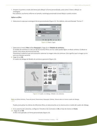 Diseño Gráfico con Fireworks CS4



5. Arrastre el puntero a través del lienzo para dibujar la forma personalizada, justo como si fuera a dibujar un
   rectángulo.
   Para obtener una forma uniforme en tamaño, mantenga presionada la tecla Mayús cuando arrastre.

Aplicar un filtro

6. Seleccione la capa que contenga la forma personalizada (Figura 11). Por defecto, esta será llamada “Forma 1”.




                                                       Figura 11 Panel Capas


7. Seleccione el menú Filtro señale Bosquejar y haga clic en Modelo de semitono...
   El modelo de semitono es solo uno de los muchos filtros con los cuales puede lograr un efecto artístico. El efecto es
   similar al de ciertas técnicas de Arte Pop.
   Photoshop le advertirá que será necesario rasterizar la imagen antes de continuar. Esto significa que la imagen ya no
   será una máscara vectorial.
8. Haga clic en OK.
   El cuadro de dialogo de Modelo de semitono aparecerá (Figura 12).




                                       Figura 12 Cuadro de dialogo Modelo de semitono


Nota Los filtros Artístico, Trazos de pincel, Distorsionar, Bosquejar, Estilizar, Textura abren el mismo cuadro de dialogo.


   Puede previsualizar los efectos de diferentes filtros al seleccionarlos en la columna de en medio del cuadro de diálogo.

9. En la columna de la derecha, configure el Tamaño en 2, Contraste en 20 y el tipo de motivo en Punto.
10. Haga clic en OK.
   El filtro será aplicado a la forma personalizada (Figura 13).



                                                 Educational Technology Consulting
 