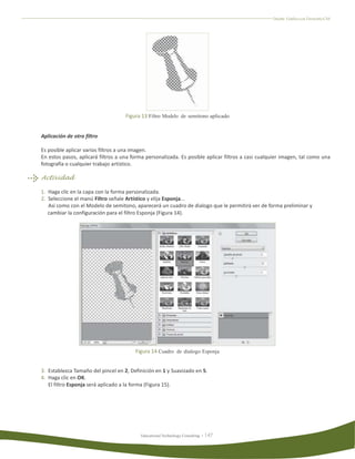 Diseño Gráfico con Fireworks CS4




                                    Figura 13 Filtro Modelo de semitono aplicado


Aplicación de otro filtro

Es posible aplicar varios filtros a una imagen.
En estos pasos, aplicará filtros a una forma personalizada. Es posible aplicar filtros a casi cualquier imagen, tal como una
fotografía o cualquier trabajo artístico.

Actividad

1. Haga clic en la capa con la forma personalizada.
2. Seleccione el manú Filtro señale Artístico y elija Esponja...
   Así como con el Modelo de semitono, aparecerá un cuadro de dialogo que le permitirá ver de forma preliminar y
   cambiar la configuración para el filtro Esponja (Figura 14).




                                        Figura 14 Cuadro de dialogo Esponja


3. Establezca Tamaño del pincel en 2, Definición en 1 y Suavizado en 5.
4. Haga clic en OK.
   El filtro Esponja será aplicado a la forma (Figura 15).




                                          Educational Technology Consulting
 