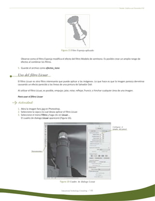 Diseño Gráfico con Fireworks CS4




                                              Figura 15 Filtro Esponja aplicado


   Observe como el filtro Esponja modifica el efecto del filtro Modelo de semitono. Es posible crear un amplio rango de
   efectos al combinar los filtros.

5. Guarde el archivo como efectos_tono

Uso del filtro Licuar
El filtro Licuar es otro filtro interesante que puede aplicar a las imágenes. Lo que hace es que la imagen parezca derretirse
causando un efecto parecido a las líneas de una pintura de Salvador Dali.

Al utilizar el filtro Licuar, es posible, empujar, jalar, rotar, reflejar, fruncir, o hinchar cualquier área de una imagen.

Para usar el filtro Licuar

Actividad

1. Abra la imagen faro.jpg en Photoshop.
2. Seleccione la capa a la cual desea aplicar el filtro Licuar.
3. Seleccione el menú Filtro y haga clic en Licuar...
   El cuadro de dialogo Licuar aparecerá (Figura 16).


                                                                                                     Configurar el
                                                                                                     tamaño del pincel




              Herramientas




                                            Figura 16 Cuadro de dialogo Licuar


                                              Educational Technology Consulting
 