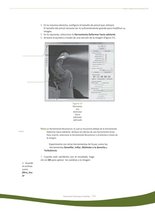 Diseño Gráfico con Fireworks CS4




              4. En la columna derecha, configure el tamaño de pincel que utilizará.
                 El tamaño del pincel necesita ser lo suficientemente grande para modificar su
                 imagen.
              5. En la izquierda, seleccione la Herramienta Deformar hacia adelante.
              6. Arrastre el puntero a través de una sección de la imagen (Figura 17).




                             Herramienta
                  Deformar hacia adelante




                       Puntero del pincel




                                                  Figura 17
                                                  Herramie
                                                     nta
                                                  deformar
                                                    hacia
                                                  adelante
                                                  aplicada


              Nota La Herramienta Reconstruir, la cual se encuentra debajo de la herramienta
                    Deformar hacia adelante, deshace los efectos de una herramienta licuar.
                    Para revertir, seleccione la Herramienta Reconstruir y arrástrela a través de
                    la imagen.

                     Experimente con otras herramientas de licuar, como las
                     herramientas Desinflar, Inflar, Molinete a la derecha y
                 Turbulencia.

              7. Cuando esté satisfecho con el resultado, haga
              clic en OK para aplicar los cambios a la imagen.
8. Guarde
el archivo
como
filtro_licu
ar




                                       Educational Technology Consulting
 