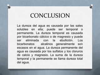 CONCLUSION
La dureza del agua es causada por las sales
solubles en ella; puede ser temporal o
permanente. La dureza temporal es causada
por bicarbonato cálcico o de magnesio y puede
ser eliminada con la ebullición. Los
bicarbonatos
alcalinos generalmente son
escasos en el agua. La dureza permanente del
agua es causada por los sulfatos y los cloruros
de calcio y magnesio. La suma de la dureza
temporal y la permanente se llama dureza total
del agua.

 