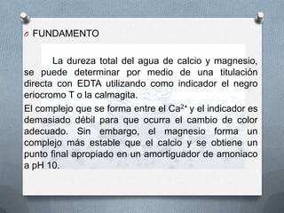 O FUNDAMENTO

La dureza total del agua de calcio y magnesio,
se puede determinar por medio de una titulación
directa con EDTA utilizando como indicador el negro
eriocromo T o la calmagita.
El complejo que se forma entre el Ca2+ y el indicador es
demasiado débil para que ocurra el cambio de color
adecuado. Sin embargo, el magnesio forma un
complejo más estable que el calcio y se obtiene un
punto final apropiado en un amortiguador de amoniaco
a pH 10.

 