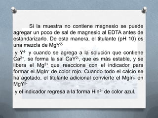 Si la muestra no contiene magnesio se puede
agregar un poco de sal de magnesio al EDTA antes de
estandarizarlo. De esta manera, el titulante (pH 10) es
una mezcla de MgY2y Y4- y cuando se agrega a la solución que contiene
Ca2+, se forma la sal CaY2-, que es más estable, y se
libera el Mg2+ que reacciona con el indicador para
formar el MgIn- de color rojo. Cuando todo el calcio se
ha agotado, el titulante adicional convierte el MgIn- en
MgY2y el indicador regresa a la forma Hin2- de color azul.

 