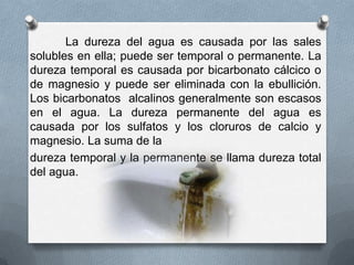 La dureza del agua es causada por las sales
solubles en ella; puede ser temporal o permanente. La
dureza temporal es causada por bicarbonato cálcico o
de magnesio y puede ser eliminada con la ebullición.
Los bicarbonatos alcalinos generalmente son escasos
en el agua. La dureza permanente del agua es
causada por los sulfatos y los cloruros de calcio y
magnesio. La suma de la
dureza temporal y la permanente se llama dureza total
del agua.

 