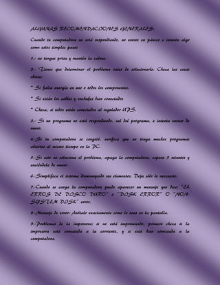 ALGUNAS RECOMENDACIONES GENERALES:

Cuando tu computadora no está respondiendo, no entres en pánico e intenta algo
como estos simples pasos

1.- no tengas prisa y mantén la calma.

2.- Tienes que determinar el problema entes de solucionarlo. Checa las cosas
obvias:

* Si falta energía en uno o todos los componentes.

* Si están los cables y enchufes bien conectados

* Checa, si todos están conectados al regulador UPS.

3.- Si un programa no está respondiendo, sal del programa, e intenta entrar de
nuevo.

4.-Si tu computadora se congeló, verifica que no tenga muchos programas
abiertos al mismo tiempo en la PC.

5.-Si esto no soluciona el problema, apaga la computadora, espera 5 minutos y
enciéndela de nuevo.

6.-Simplifica el sistema disminuyendo sus elementos. Deja sólo lo necesario.

7.-Cuando se carga la computadora puede aparecer un mensaje que dice: “EL
ERROS DE DISCO DURO” o “DISK ERROR” O “NON-
SYSTEM DISK” error.

8.-Mensaje de error: Anótalo exactamente como lo veas en la pantalla.

9.-Problemas de la impresora: si no está imprimiendo, primero checa si la
impresora está conectada a la corriente, y si está bien conectada a la
computadora.
 