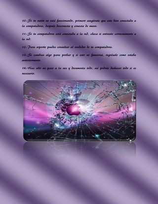 10.-Si tu ratón no está funcionando, primero asegúrate que este bien conectada a
la computadora, después desconecta y conecta de nuevo.

11.-Si tu computadora está conectada a la red, checa si entraste correctamente a
la red.

12.-Para soporte puedes consultar al vendedor de tu computadora.

13.-Si cambias algo para probar y si esto no funciona, regrésalo como estaba
anteriormente.

14.-Haz sólo un paso a la vez y documenta todo, así podrás deshacer todo si es
necesario.
 