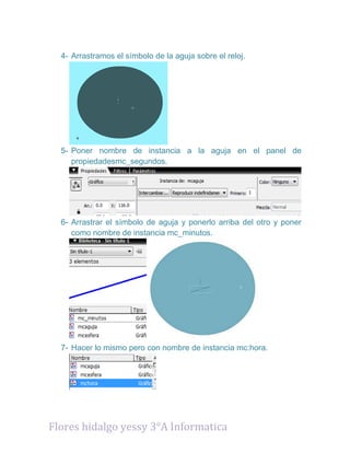 4- Arrastramos el símbolo de la aguja sobre el reloj.
5- Poner nombre de instancia a la aguja en el panel de
propiedadesmc_segundos.
6- Arrastrar el símbolo de aguja y ponerlo arriba del otro y poner
como nombre de instancia mc_minutos.
7- Hacer lo mismo pero con nombre de instancia mc:hora.
Flores hidalgo yessy 3°A Informatica