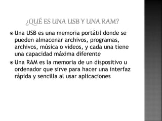  Una USB es una memoria portátil donde se 
pueden almacenar archivos, programas, 
archivos, música o videos, y cada una tiene 
una capacidad máxima diferente 
 Una RAM es la memoria de un dispositivo u 
ordenador que sirve para hacer una interfaz 
rápida y sencilla al usar aplicaciones 
 