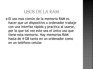  El uso mas común de la memoria RAM es 
hacer que un dispositivo u ordenador trabaje 
con una interfaz rápida y practica al usarse, 
por lo que tal vez este sea el único uso que 
tiene esta memoria. Hay memorias RAM 
hasta de 4 GB tanto en un ordenador como 
en un teléfono celular 
 