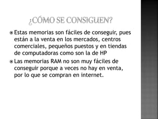  Estas memorias son fáciles de conseguir, pues 
están a la venta en los mercados, centros 
comerciales, pequeños puestos y en tiendas 
de computadoras como son la de HP 
 Las memorias RAM no son muy fáciles de 
conseguir porque a veces no hay en venta, 
por lo que se compran en internet. 
 