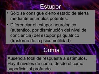 Estupor
• Sólo se consigue cierto estado de alerta
  mediante estímulos potentes.
• Diferenciar el estupor neurológico
  (autentico, por disminución del nivel de
  conciencia) del estupor psiquiátrico
  (trastorno de la psicomotilidad)

                  Coma
Ausencia total de respuesta a estímulos.
Hay 6 niveles de coma, desde el como
superficial al profundo
 