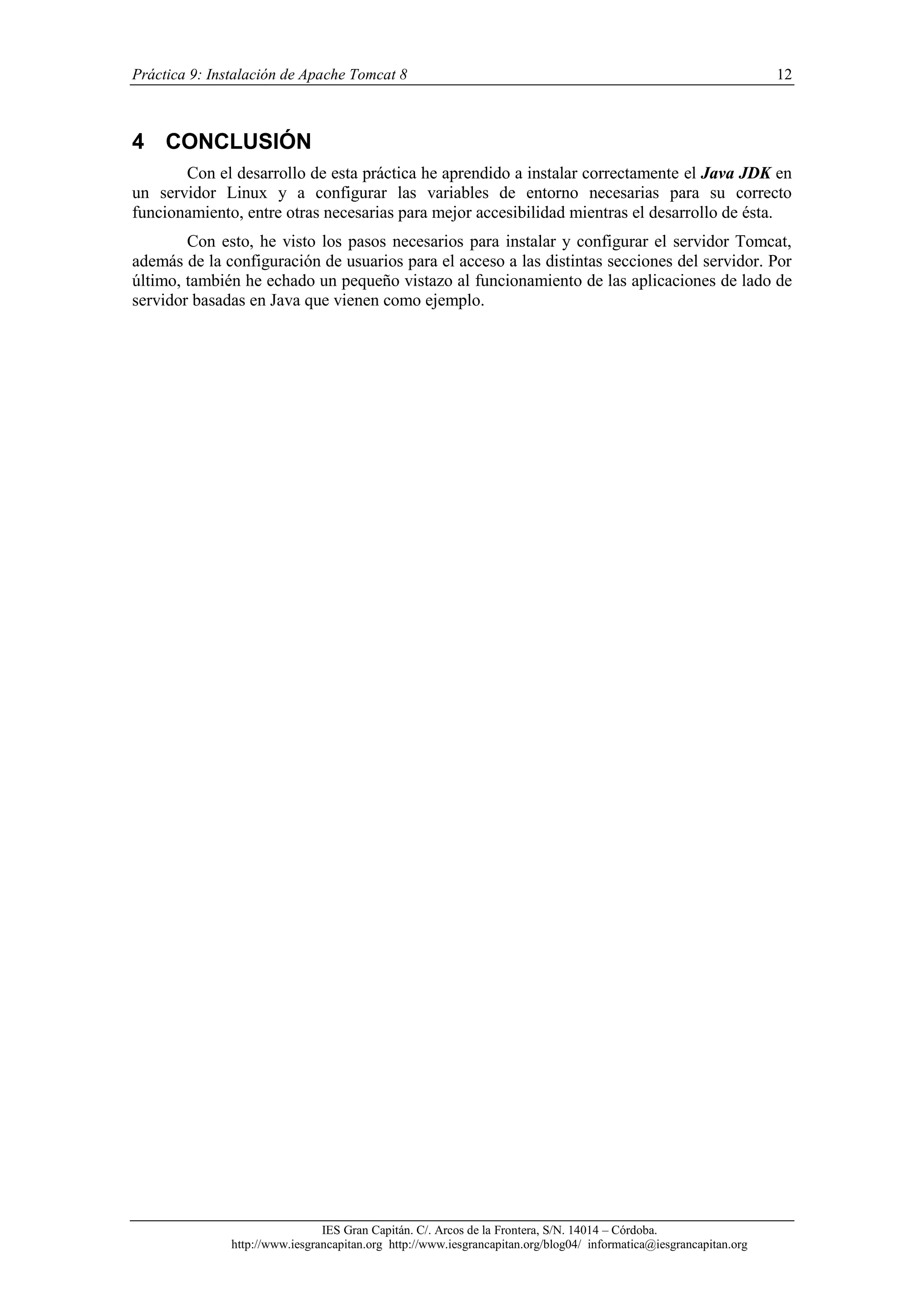 Práctica 9: Instalación de Apache Tomcat 8

12

4 CONCLUSIÓN
Con el desarrollo de esta práctica he aprendido a instalar correctamente el Java JDK en
un servidor Linux y a configurar las variables de entorno necesarias para su correcto
funcionamiento, entre otras necesarias para mejor accesibilidad mientras el desarrollo de ésta.
Con esto, he visto los pasos necesarios para instalar y configurar el servidor Tomcat,
además de la configuración de usuarios para el acceso a las distintas secciones del servidor. Por
último, también he echado un pequeño vistazo al funcionamiento de las aplicaciones de lado de
servidor basadas en Java que vienen como ejemplo.

IES Gran Capitán. C/. Arcos de la Frontera, S/N. 14014 – Córdoba.
http://www.iesgrancapitan.org http://www.iesgrancapitan.org/blog04/ informatica@iesgrancapitan.org

 