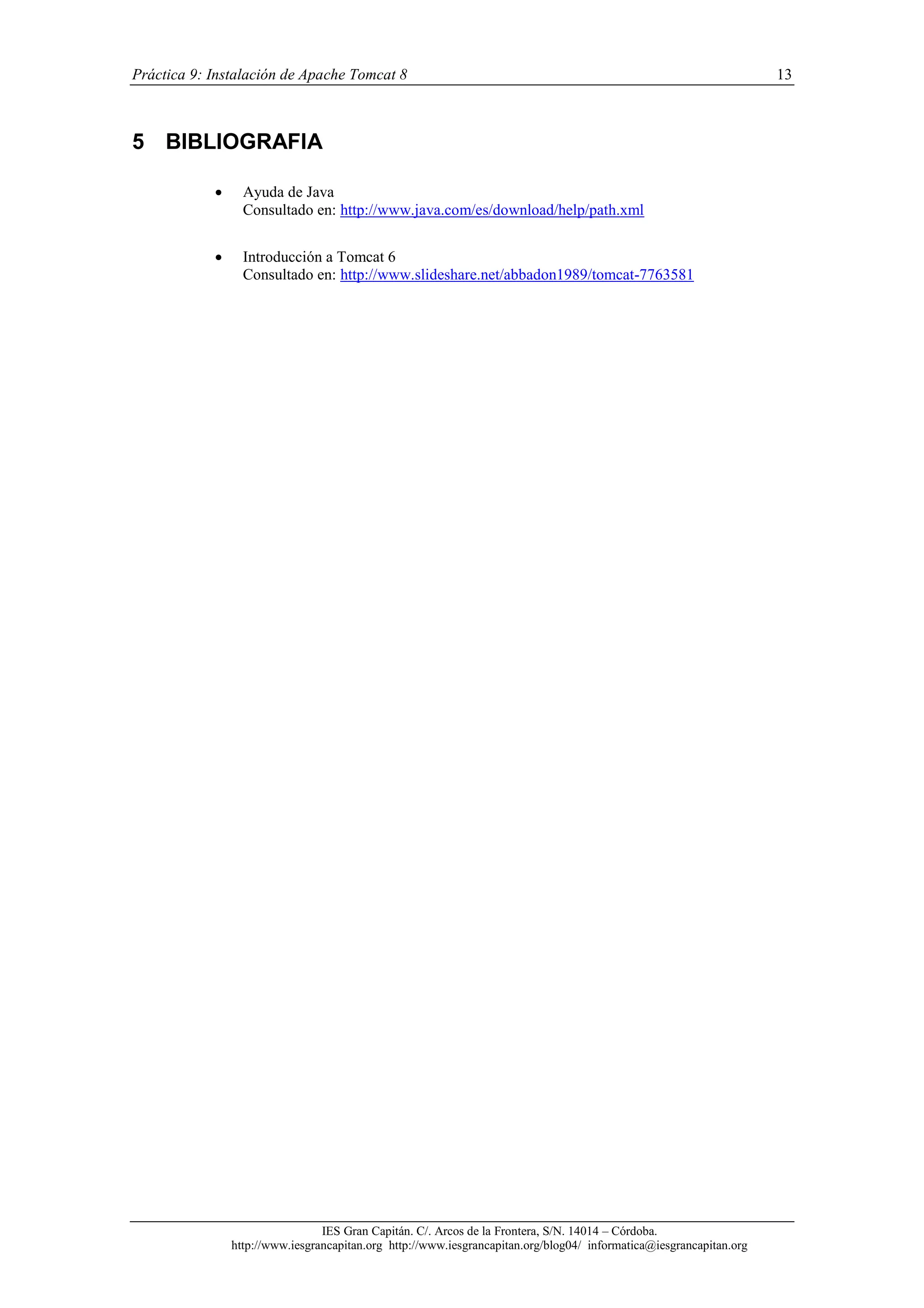 Práctica 9: Instalación de Apache Tomcat 8

5 BIBLIOGRAFIA


Ayuda de Java
Consultado en: http://www.java.com/es/download/help/path.xml



Introducción a Tomcat 6
Consultado en: http://www.slideshare.net/abbadon1989/tomcat-7763581

IES Gran Capitán. C/. Arcos de la Frontera, S/N. 14014 – Córdoba.
http://www.iesgrancapitan.org http://www.iesgrancapitan.org/blog04/ informatica@iesgrancapitan.org

13

 