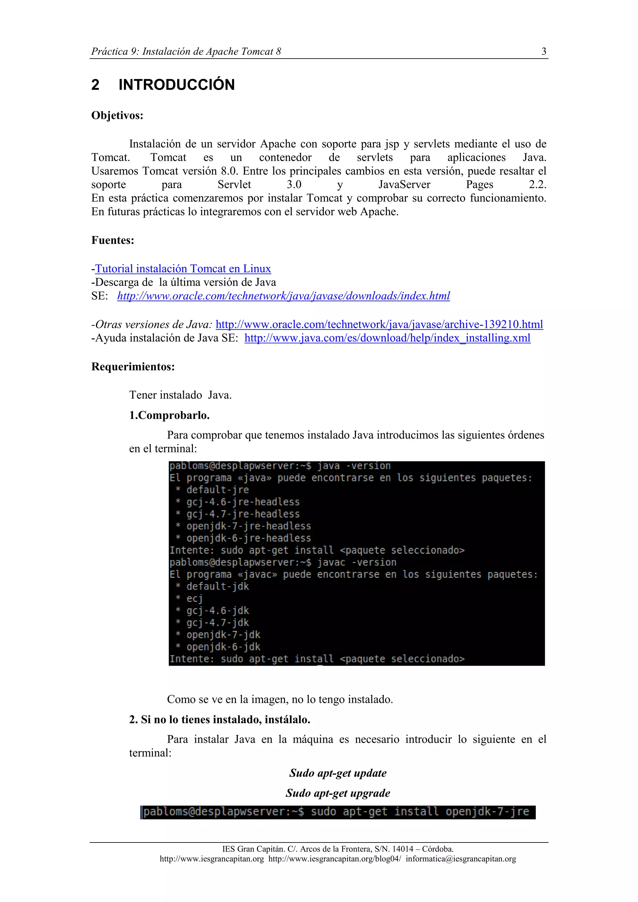 Práctica 9: Instalación de Apache Tomcat 8

2

3

INTRODUCCIÓN

Objetivos:
Instalación de un servidor Apache con soporte para jsp y servlets mediante el uso de
Tomcat.
Tomcat es un contenedor de servlets para aplicaciones Java.
Usaremos Tomcat versión 8.0. Entre los principales cambios en esta versión, puede resaltar el
soporte
para
Servlet
3.0
y
JavaServer
Pages
2.2.
En esta práctica comenzaremos por instalar Tomcat y comprobar su correcto funcionamiento.
En futuras prácticas lo integraremos con el servidor web Apache.
Fuentes:
-Tutorial instalación Tomcat en Linux
-Descarga de la última versión de Java
SE: http://www.oracle.com/technetwork/java/javase/downloads/index.html
-Otras versiones de Java: http://www.oracle.com/technetwork/java/javase/archive-139210.html
-Ayuda instalación de Java SE: http://www.java.com/es/download/help/index_installing.xml
Requerimientos:
Tener instalado Java.
1.Comprobarlo.
Para comprobar que tenemos instalado Java introducimos las siguientes órdenes
en el terminal:

Como se ve en la imagen, no lo tengo instalado.
2. Si no lo tienes instalado, instálalo.
Para instalar Java en la máquina es necesario introducir lo siguiente en el
terminal:
Sudo apt-get update
Sudo apt-get upgrade

IES Gran Capitán. C/. Arcos de la Frontera, S/N. 14014 – Córdoba.
http://www.iesgrancapitan.org http://www.iesgrancapitan.org/blog04/ informatica@iesgrancapitan.org

 