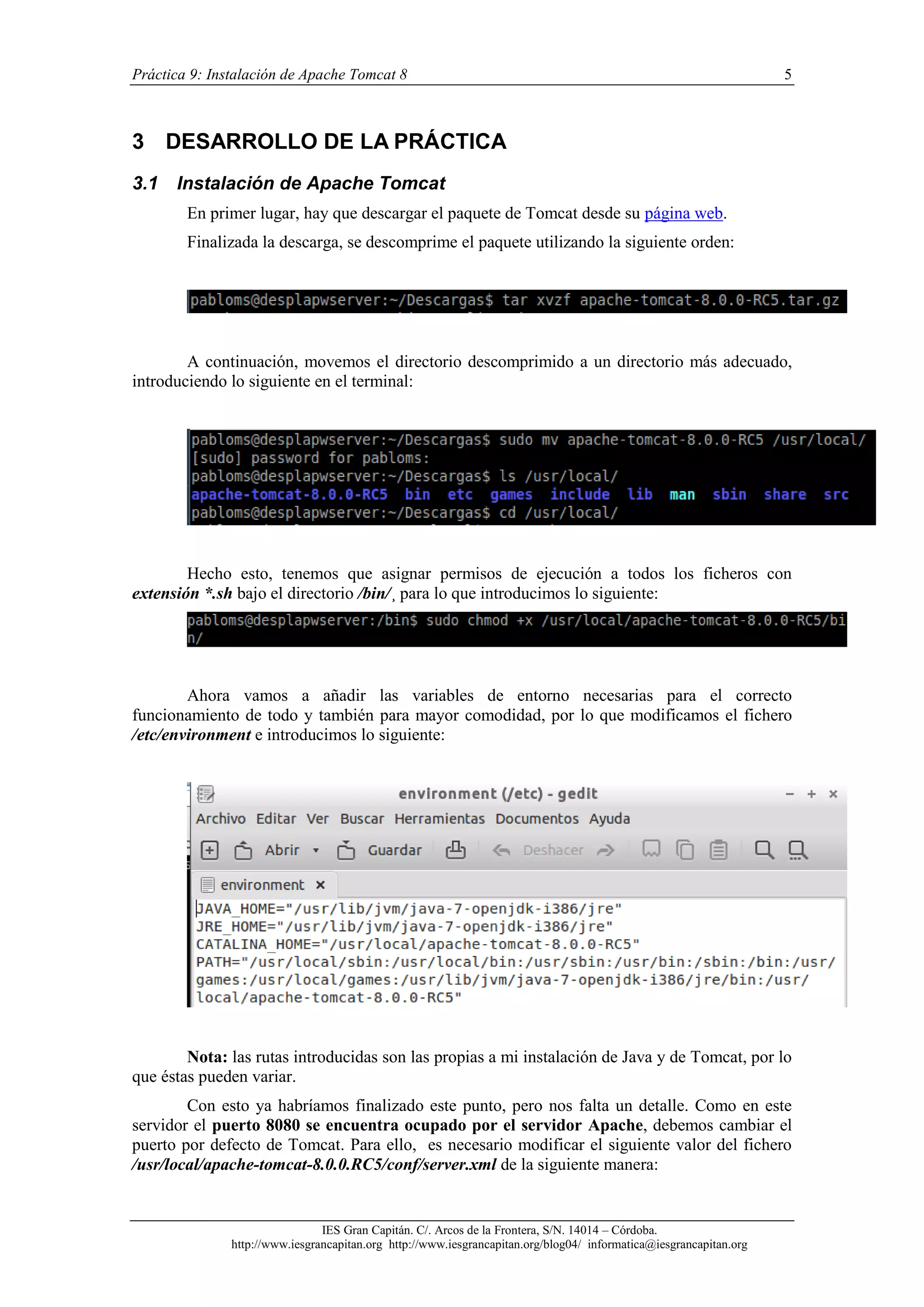 Práctica 9: Instalación de Apache Tomcat 8

5

3 DESARROLLO DE LA PRÁCTICA
3.1

Instalación de Apache Tomcat
En primer lugar, hay que descargar el paquete de Tomcat desde su página web.
Finalizada la descarga, se descomprime el paquete utilizando la siguiente orden:

A continuación, movemos el directorio descomprimido a un directorio más adecuado,
introduciendo lo siguiente en el terminal:

Hecho esto, tenemos que asignar permisos de ejecución a todos los ficheros con
extensión *.sh bajo el directorio /bin/¸ para lo que introducimos lo siguiente:

Ahora vamos a añadir las variables de entorno necesarias para el correcto
funcionamiento de todo y también para mayor comodidad, por lo que modificamos el fichero
/etc/environment e introducimos lo siguiente:

Nota: las rutas introducidas son las propias a mi instalación de Java y de Tomcat, por lo
que éstas pueden variar.
Con esto ya habríamos finalizado este punto, pero nos falta un detalle. Como en este
servidor el puerto 8080 se encuentra ocupado por el servidor Apache, debemos cambiar el
puerto por defecto de Tomcat. Para ello, es necesario modificar el siguiente valor del fichero
/usr/local/apache-tomcat-8.0.0.RC5/conf/server.xml de la siguiente manera:

IES Gran Capitán. C/. Arcos de la Frontera, S/N. 14014 – Córdoba.
http://www.iesgrancapitan.org http://www.iesgrancapitan.org/blog04/ informatica@iesgrancapitan.org

 