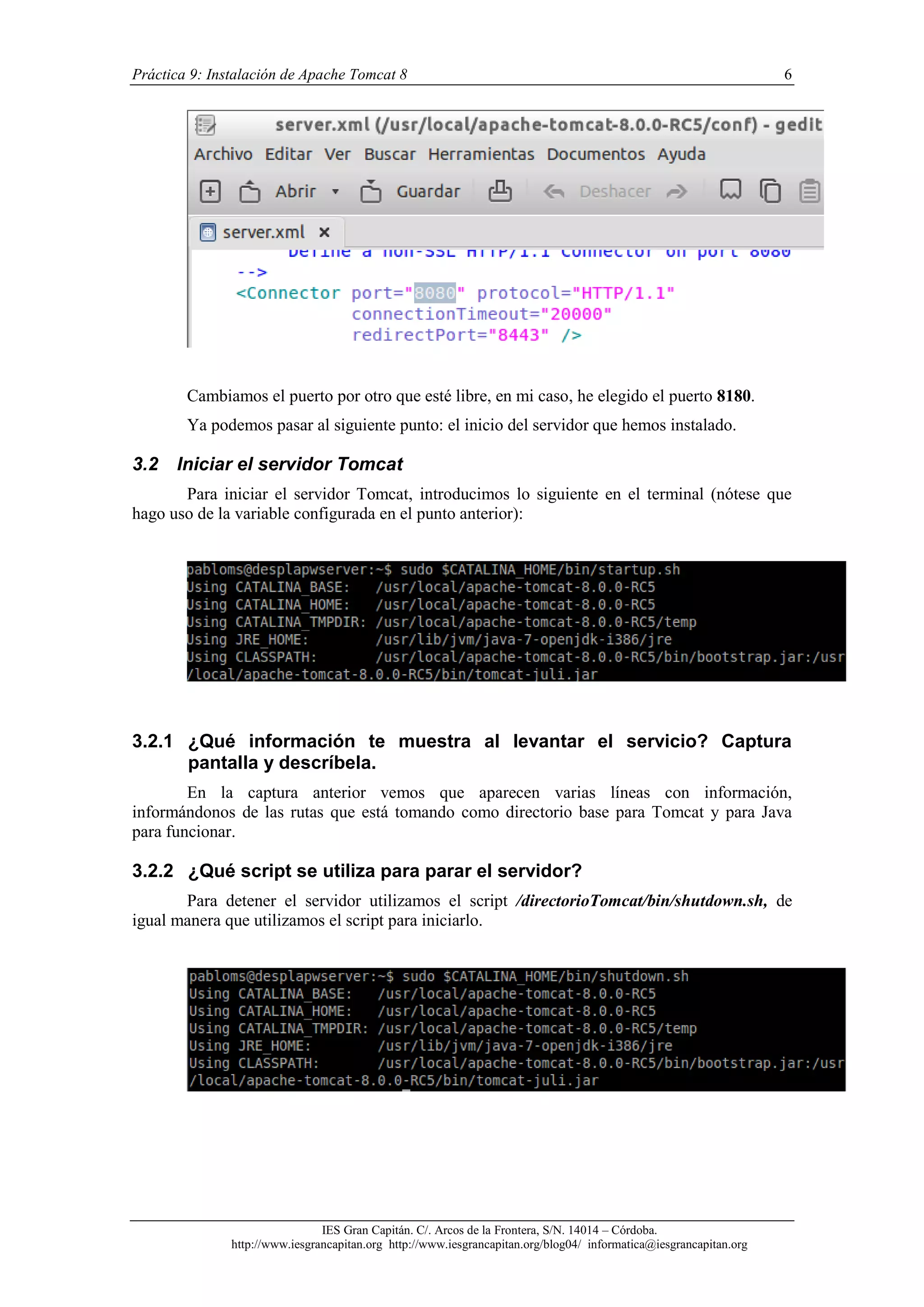 Práctica 9: Instalación de Apache Tomcat 8

6

Cambiamos el puerto por otro que esté libre, en mi caso, he elegido el puerto 8180.
Ya podemos pasar al siguiente punto: el inicio del servidor que hemos instalado.

3.2

Iniciar el servidor Tomcat

Para iniciar el servidor Tomcat, introducimos lo siguiente en el terminal (nótese que
hago uso de la variable configurada en el punto anterior):

3.2.1 ¿Qué información te muestra al levantar el servicio? Captura
pantalla y descríbela.
En la captura anterior vemos que aparecen varias líneas con información,
informándonos de las rutas que está tomando como directorio base para Tomcat y para Java
para funcionar.

3.2.2 ¿Qué script se utiliza para parar el servidor?
Para detener el servidor utilizamos el script /directorioTomcat/bin/shutdown.sh, de
igual manera que utilizamos el script para iniciarlo.

IES Gran Capitán. C/. Arcos de la Frontera, S/N. 14014 – Córdoba.
http://www.iesgrancapitan.org http://www.iesgrancapitan.org/blog04/ informatica@iesgrancapitan.org

 