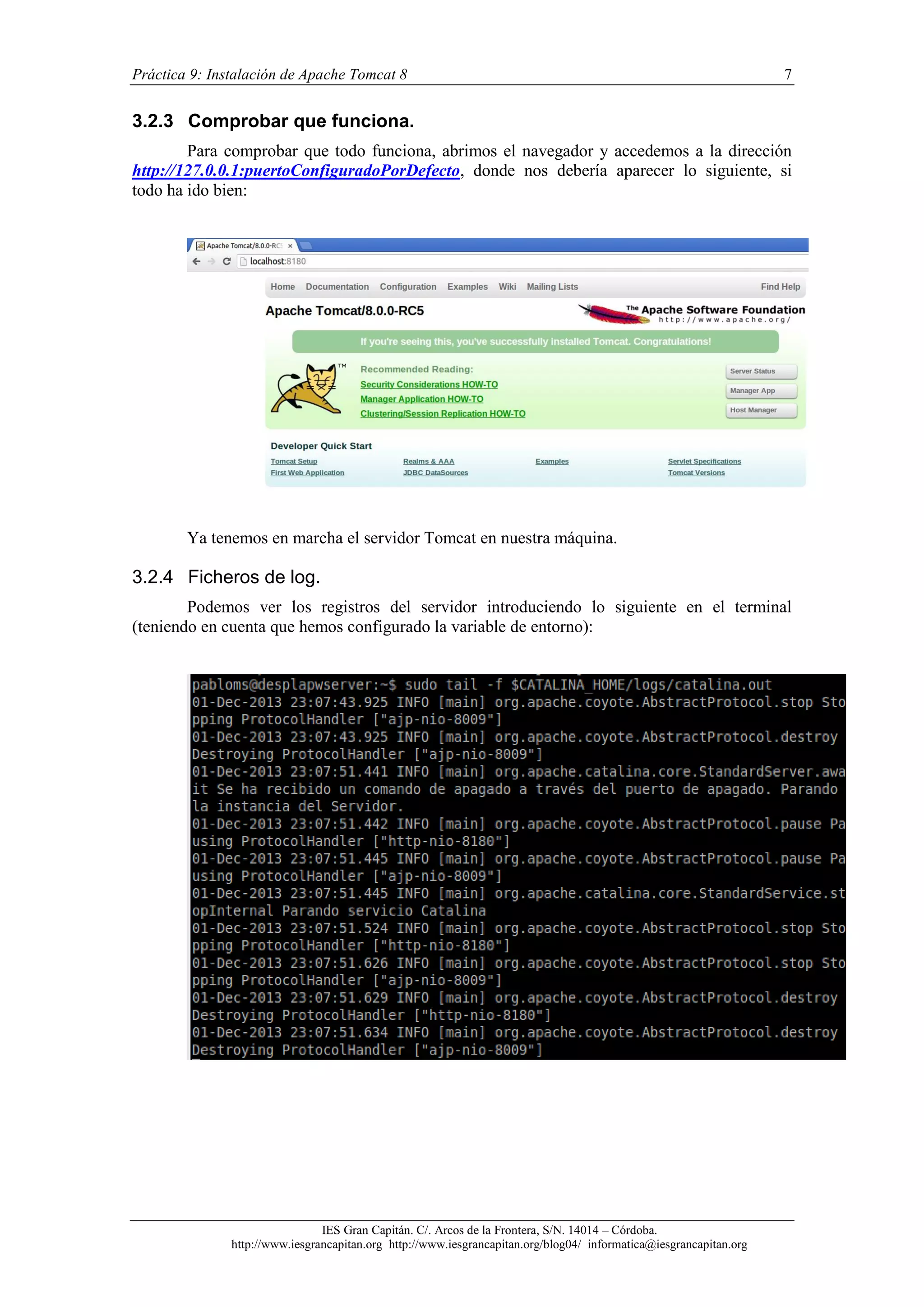 Práctica 9: Instalación de Apache Tomcat 8

7

3.2.3 Comprobar que funciona.
Para comprobar que todo funciona, abrimos el navegador y accedemos a la dirección
http://127.0.0.1:puertoConfiguradoPorDefecto, donde nos debería aparecer lo siguiente, si
todo ha ido bien:

Ya tenemos en marcha el servidor Tomcat en nuestra máquina.

3.2.4 Ficheros de log.
Podemos ver los registros del servidor introduciendo lo siguiente en el terminal
(teniendo en cuenta que hemos configurado la variable de entorno):

IES Gran Capitán. C/. Arcos de la Frontera, S/N. 14014 – Córdoba.
http://www.iesgrancapitan.org http://www.iesgrancapitan.org/blog04/ informatica@iesgrancapitan.org

 