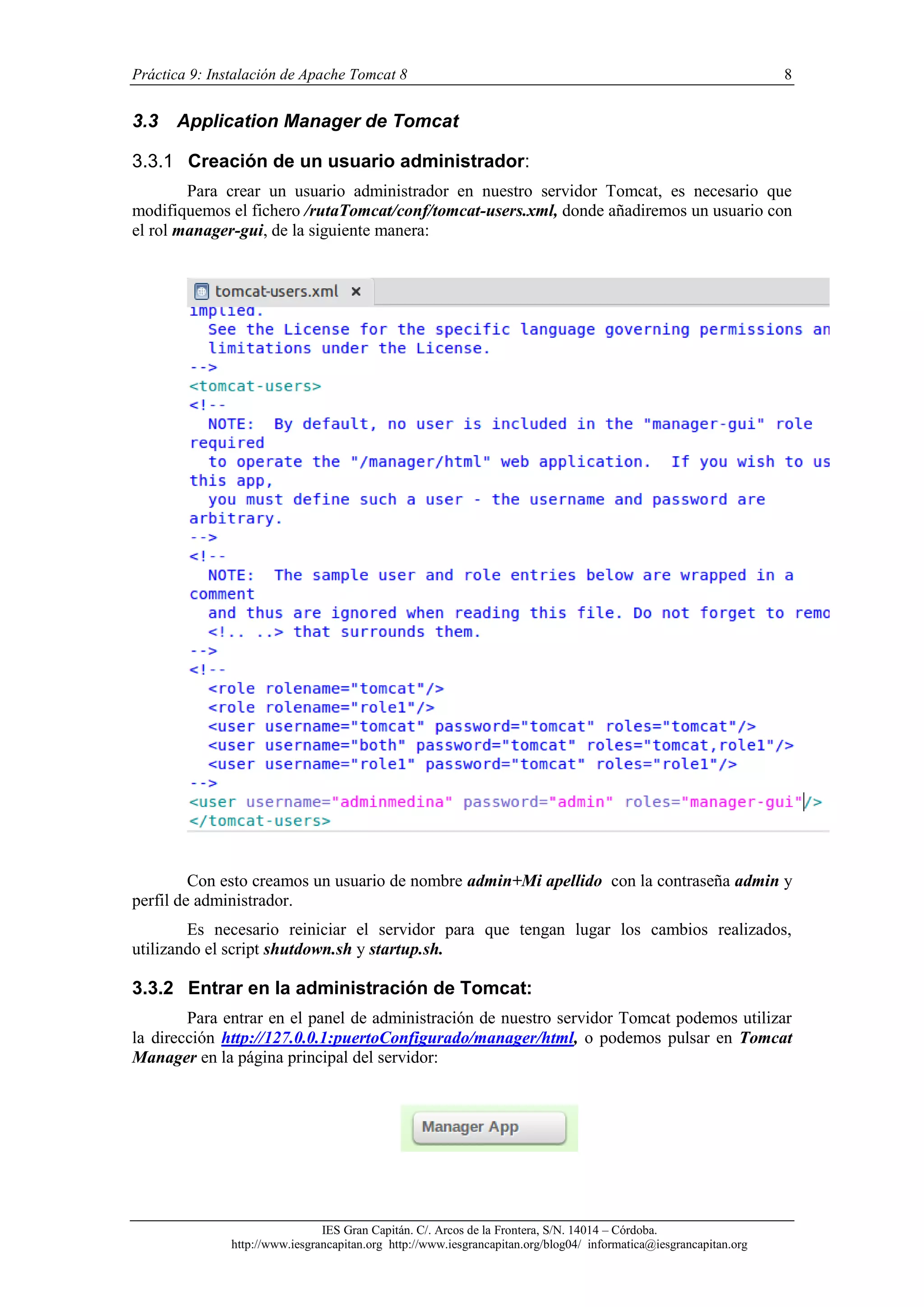 Práctica 9: Instalación de Apache Tomcat 8

3.3

8

Application Manager de Tomcat

3.3.1 Creación de un usuario administrador:
Para crear un usuario administrador en nuestro servidor Tomcat, es necesario que
modifiquemos el fichero /rutaTomcat/conf/tomcat-users.xml, donde añadiremos un usuario con
el rol manager-gui, de la siguiente manera:

Con esto creamos un usuario de nombre admin+Mi apellido con la contraseña admin y
perfil de administrador.
Es necesario reiniciar el servidor para que tengan lugar los cambios realizados,
utilizando el script shutdown.sh y startup.sh.

3.3.2 Entrar en la administración de Tomcat:
Para entrar en el panel de administración de nuestro servidor Tomcat podemos utilizar
la dirección http://127.0.0.1:puertoConfigurado/manager/html, o podemos pulsar en Tomcat
Manager en la página principal del servidor:

IES Gran Capitán. C/. Arcos de la Frontera, S/N. 14014 – Córdoba.
http://www.iesgrancapitan.org http://www.iesgrancapitan.org/blog04/ informatica@iesgrancapitan.org

 