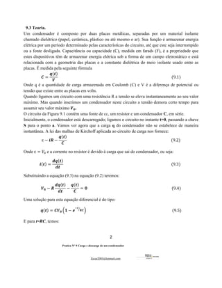 2
Pratica Nº 9 Carga e descarga de um condensador
Zecar2003@hotmail.com
9.3 Teoria.
Um condensador é composto por duas placas metálicas, separadas por um material isolante
chamado dielétrico (papel, cerâmica, plástico ou até mesmo o ar). Sua função é armazenar energia
elétrica por um período determinado pelas características do circuito, até que este seja interrompido
ou a fonte desligada. Capacitância ou capacidade (C), medida em farads (F), é a propriedade que
estes dispositivos têm de armazenar energia elétrica sob a forma de um campo eletrostático e está
relacionada com a geometria das placas e a constante dielétrica do meio isolante usado entre as
placas. É medida pela seguinte fórmula
𝑪 =
𝒒(𝒕)
𝑽
																																																																																																																						(9.1)
Onde q é a quantidade de carga armazenada em Coulomb (C) e V é a diferença de potencial ou
tensão que existe entre as placas em volts.
Quando ligamos um circuito com uma resistência R a tensão se eleva instantaneamente ao seu valor
máximo. Mas quando inserimos um condensador neste circuito a tensão demora certo tempo para
assumir seu valor máximo 𝑽𝟎.
O circuito da Figura 9.1 contém uma fonte de cc, um resistor e um condensador C, em série.
Inicialmente, o condensador está descarregado; ligamos o circuito no instante t=0, passando a chave
S para o ponto a. Vamos ver agora que a carga q do condensador não se estabelece de maneira
instantânea. A lei das malhas de Kirchoff aplicada ao circuito de carga nos fornece:
ɛ − 𝒊𝑹 −
𝒒(𝒕)
𝑪
																																																																																																												(9.2)
Onde ɛ = 𝑉" e a corrente no resistor é devido à carga que sai do condensador, ou seja:
𝒊(𝒕) =
𝒅𝒒(𝒕)
𝒅𝒕
																																																																																																																(9.3)		
Substituindo a equação (9.3) na equação (9.2) teremos:
𝑽𝟎 − 𝑹
𝒅𝒒(𝒕)
𝒅𝒕
−
𝒒(𝒕)
𝑪
= 𝟎																																																																																								(9.4)
Uma solução para esta equação diferencial é do tipo:
𝒒(𝒕) = 𝑪𝑽𝟎 6𝟏 − 𝒆
#𝒕
𝑹𝑪
'
9																																																																																									(9.5)
E para t=RC, temos:
 