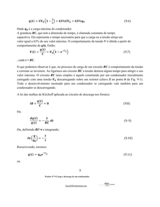 3
Pratica Nº 9 Carga e descarga de um condensador
Zecar2003@hotmail.com
																	𝒒(𝒕) = 𝑪𝑽𝟎 6𝟏 −
𝟏
𝒆
9 = 𝟔𝟑%𝑪𝑽𝟎 = 𝟔𝟑%𝒒𝟎																																																									(9.6)
Onde 𝒒𝟎 é a carga máxima do condensador.
A grandeza RC, que tem a dimensão de tempo, é chamada constante de tempo
capacitiva. Ela representa o tempo necessário para que a carga ou a tensão atinja um
valor igual a 63% do seu valor máximo. O comportamento da tensão V é obtido a partir do
comportamento de q(t). Então:
𝑽(𝒕) =
𝒒(𝒕)
𝑪
= 𝑽𝟎6𝟏 − 𝒆#𝒕
𝝉
'
9																																																																																(9.7)
, onde t = RC.
O que podemos observar é que, no processo de carga de um circuito RC o comportamento da tensão
e corrente se invertem. Ao ligarmos um circuito RC a tensão demora algum tempo para atingir o seu
valor máximo. O circuito RC mais simples é aquele constituído por um condensador inicialmente
carregado com uma tensão 𝑽𝟎 descarregando sobre um resistor (chave S no ponto b da Fig. 9-1).
Todo o desenvolvimento mostrado para um condensador se carregando vale também para um
condensador se descarregando.
A lei das malhas de Kirchoff aplicada ao circuito de descarga nos fornece:
𝒊𝑹 +
𝒒(𝒕)
𝑪
= 𝟎																																																																																																												(9.8)
Ou
										
𝒅𝒒(𝒕)
𝒒(𝒕)
= −
𝟏
𝑹𝑪
	𝒅𝒕																																																																																																						(9: 9)								
Ou, definindo RC=t e integrando:
𝒍𝒏 E
𝒒
𝒒𝟎
F = −
𝒕
𝝉
																																																																																																																(9.10)
Reescrevendo, teremos:
𝒒(𝒕) = 𝒒𝟎𝒆
#𝒕
𝝉
'
																																																																																																														(9.11)
ou
 