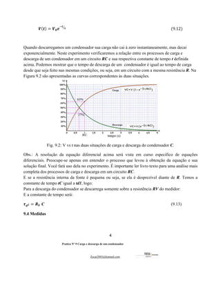 4
Pratica Nº 9 Carga e descarga de um condensador
Zecar2003@hotmail.com
𝑽(𝒕) = 𝑽𝟎𝒆
#𝒕
𝝉
'
																																																																																																														(9.12)
Quando descarregamos um condensador sua carga não cai à zero instantaneamente, mas decai
exponencialmente. Neste experimento verificaremos a relação entre os processos de carga e
descarga de um condensador em um circuito RC e sua respectiva constante de tempo t definida
acima. Podemos mostrar que o tempo de descarga de um condensador é igual ao tempo de carga
desde que seja feito nas mesmas condições, ou seja, em um circuito com a mesma resistência R. Na
Figura 9.2 são apresentadas as curvas correspondentes às duas situações.
Fig. 9.2: V vs t nas duas situações de carga e descarga do condensador C.
Obs.: A resolução da equação diferencial acima será vista em curso específico de equações
diferenciais. Preocupe-se apenas em entender o processo que levou à obtenção da equação e sua
solução final. Você fará uso dela no experimento. É importante ler livro texto para uma análise mais
completa dos processos de carga e descarga em um circuito RC.
E se a resistência interna da fonte é pequena ou seja, se ela é desprezível diante de R. Temos a
constante de tempo tC igual a td1, logo:
Para a descarga do condensador se descarrega somente sobre a resistência RV do medidor:
E a constante de tempo será:
𝝉𝒅𝟐 = 𝑹𝑽 C (9.13)
9.4 Medidas
 