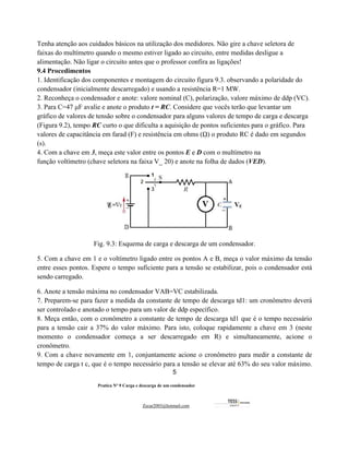 5
Pratica Nº 9 Carga e descarga de um condensador
Zecar2003@hotmail.com
Tenha atenção aos cuidados básicos na utilização dos medidores. Não gire a chave seletora de
faixas do multímetro quando o mesmo estiver ligado ao circuito, entre medidas desligue a
alimentação. Não ligar o circuito antes que o professor confira as ligações!
9.4 Procedimentos
1. Identificação dos componentes e montagem do circuito figura 9.3. observando a polaridade do
condensador (inicialmente descarregado) e usando a resistência R=1 MW.
2. Reconheça o condensador e anote: valore nominal (C), polarização, valore máximo de ddp (VC).
3. Para C=47 μF avalie e anote o produto t = RC. Considere que vocês terão que levantar um
gráfico de valores de tensão sobre o condensador para alguns valores de tempo de carga e descarga
(Figura 9.2), tempo RC curto o que dificulta a aquisição de pontos suficientes para o gráfico. Para
valores de capacitância em farad (F) e resistência em ohms (ῼ) o produto RC é dado em segundos
(s).
4. Com a chave em 3, meça este valor entre os pontos E e D com o multímetro na
função voltímetro (chave seletora na faixa V_ 20) e anote na folha de dados (VED).
Fig. 9.3: Esquema de carga e descarga de um condensador.
5. Com a chave em 1 e o voltímetro ligado entre os pontos A e B, meça o valor máximo da tensão
entre esses pontos. Espere o tempo suficiente para a tensão se estabilizar, pois o condensador está
sendo carregado.
6. Anote a tensão máxima no condensador VAB=VC estabilizada.
7. Preparem-se para fazer a medida da constante de tempo de descarga td1: um cronômetro deverá
ser controlado e anotado o tempo para um valor de ddp específico.
8. Meça então, com o cronômetro a constante de tempo de descarga td1 que é o tempo necessário
para a tensão cair a 37% do valor máximo. Para isto, coloque rapidamente a chave em 3 (neste
momento o condensador começa a ser descarregado em R) e simultaneamente, acione o
cronômetro.
9. Com a chave novamente em 1, conjuntamente acione o cronômetro para medir a constante de
tempo de carga t c, que é o tempo necessário para a tensão se elevar até 63% do seu valor máximo.
 