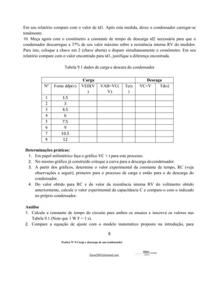 6
Pratica Nº 9 Carga e descarga de um condensador
Zecar2003@hotmail.com
Em seu relatório compare com o valor de td1. Após esta medida, deixe o condensador carregar-se
totalmente.
10. Meça agora com o cronômetro a constante de tempo de descarga td2 necessária para que o
condensador descarregue a 37% de seu valor máximo sobre a resistência interna RV do medidor.
Para isto, coloque a chave em 2 (chave aberta) e dispare simultaneamente o cronômetro. Em seu
relatório compare com o valor encontrado para td1, justifique a diferença encontrada.
Tabela 9.1 dados de carga e descara do condensador
Determinações práticas:
1. Em papel milimétrico faça o gráfico VC × t para este processo.
2. No mesmo gráfico já construído coloque a curva para a descarga docondensador.
3. A partir dos gráficos, determine o valor experimental da constante de tempo, RC (veja
observações a seguir), primeiro para o processo de carga e então para o de descarga do
condensador.
4. Do valor obtido para RC e do valor da resistência interna RV do voltímetro obtido
anteriormente, calcule o valor experimental da capacitância C e compare-o com o indicado
no próprio condensador.
Análise
1. Calcule a constante de tempo do circuito para ambos os ensaios e inscreva os valores nas
Tabela 9.1 (Note que 1 W F = 1 s).
2. Compare a equação de ajuste com o modelo matemático proposto na introdução, para
Carga Descaga
Nº Fonte ddp(v) VED(V
)
VAB=VC(
V)
Tc(s
)
VC=V Td(s)
1 1.5
2 3
3 4.5
4 6
5 7.5
6 9
7 10.5
8 12
 