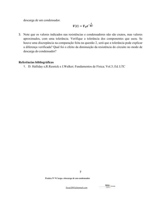 7
Pratica Nº 9 Carga e descarga de um condensador
Zecar2003@hotmail.com
descarga de um condensador.
𝑽(𝒕) = 𝑽𝟎𝒆#
𝒕
𝑹𝑪
3. Note que os valores indicados nas resistências e condensadores não são exatos, mas valores
aproximados, com uma tolerância. Verifique a tolerância dos componentes que usou. Se
houve uma discrepância na comparação feita na questão 2, será que a tolerância pode explicar
a diferença verificada? Qual foi o efeito da diminuição da resistência do circuito no modo de
descarga do condensador?
Referências bibliográficas
1. D. Halliday e,R.Resnick e J.Walker; Fundamentos de Física; Vol.3; Ed. LTC
 