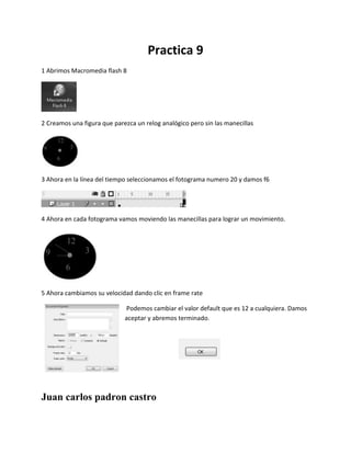 Practica 9
1 Abrimos Macromedia flash 8
2 Creamos una figura que parezca un relog analógico pero sin las manecillas
3 Ahora en la línea del tiempo seleccionamos el fotograma numero 20 y damos f6
4 Ahora en cada fotograma vamos moviendo las manecillas para lograr un movimiento.
5 Ahora cambiamos su velocidad dando clic en frame rate
Podemos cambiar el valor default que es 12 a cualquiera. Damos
aceptar y abremos terminado.
Juan carlos padron castro