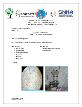 UNIVERSIDAD TÉCNICA DE MACHALA
DIRECCIÓN DE NIVELACIÓN Y ADMISIÓN
SISTEMA NACIONAL DE NIVELACIÓN Y ADMISIÓN
NOMBRE: CHALACO RONALD
CURSO: V02
CÁTEDRA DE BIOLOGÍA
PRÁCTICA DE LABORATORIO Nº9
TEMA: Espermatogénesis.
OBJETIVO: Observar espermatozoides atraves del microscopio.
MATERIALES:
Microscopio
Portaobjeto
Pinza de disección
Guantes
Mandil
Mascarilla
GRÁFICO
PROCEDIMIENTO:
SUSTANCIAS:
Líquidos seminales (semen)
Agua destilada