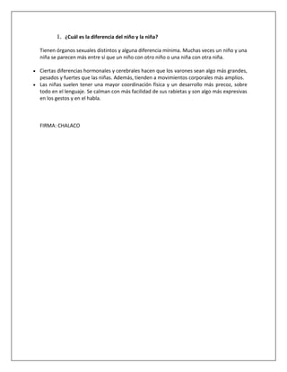 1. ¿Cuál es la diferencia del niño y la niña?
Tienen órganos sexuales distintos y alguna diferencia mínima. Muchas veces un niño y una
niña se parecen más entre sí que un niño con otro niño o una niña con otra niña.
Ciertas diferencias hormonales y cerebrales hacen que los varones sean algo más grandes,
pesados y fuertes que las niñas. Además, tienden a movimientos corporales más amplios.
Las niñas suelen tener una mayor coordinación física y un desarrollo más precoz, sobre
todo en el lenguaje. Se calman con más facilidad de sus rabietas y son algo más expresivas
en los gestos y en el habla.
FIRMA: CHALACO