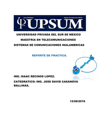 UNIVERSIDAD PRIVADA DEL SUR DE MEXICO
MAESTRIA EN TELECOMUNICACIONES
SISTEMAS DE COMUNICACIONES INALAMBRICAS
REPORTE DE PRACTICA.
ING. ISAAC RECINOS LOPEZ.
CATEDRATICO: ING. JOSE DAVID CASANOVA
BALLINAS.
12/08/2016
 
