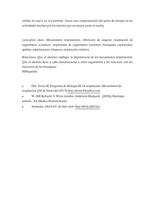 células lo cual a su vez permite hacer una compensación del gasto de energía en las
actividades hechas por los insectos (en su mayor parte el vuelo)
Conceptos clave: Mecanismos respiratorios, obtención de oxígeno, respiración de
organismos acuáticos, respiración de organismos terrestres, branquias, espiráculos,
quitina, adaptaciones, tráqueas, respiración cutánea.
Relaciones. Que el alumno explique la importancia de los mecanismos respiratorios.
Que el alumno lleve a cabo transferencias a otros organismos y los relacione con las
funciones de las branquias.
Bibliografía:
 Dra. Tovar M. Programa de Biología III: La respiración: Mecanismos de
respiracion (28 de Enero del 2017) http://www.Dropbox.com
 W. Hill Richard, A. Wyse Gordon, Anderson Margaret . (2006). Fisiología
animal. : Ed. Médica Panamericana
 Animales. 28/01/07, de Sitio web: http://bit.ly/2jIV2Gs
 