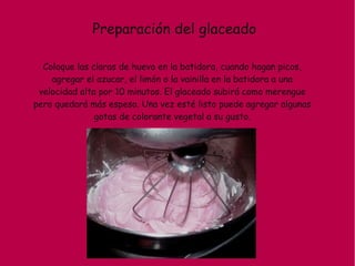 Preparación del glaceado
Coloque las claras de huevo en la batidora, cuando hagan picos,
agregar el azucar, el limón o la vainilla en la batidora a una
velocidad alta por 10 minutos. El glaceado subirá como merengue
pero quedará más espeso. Una vez esté listo puede agregar algunas
gotas de colorante vegetal a su gusto.
 