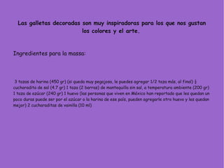 Las galletas decoradas son muy inspiradoras para los que nos gustan
los colores y el arte.
Ingredientes para la massa:
3 tazas de harina (450 gr) (si queda muy pegajosa, le puedes agregar 1/2 taza más, al final) ½
cucharadita de sal (4.7 gr) 1 taza (2 barras) de mantequilla sin sal, a temperatura ambiente (200 gr)
1 taza de azúcar (240 gr) 1 huevo (las personas que viven en México han reportado que les quedan un
poco duras puede ser por el azúcar o la harina de ese país, pueden agregarle otro huevo y les quedan
mejor) 2 cucharaditas de vainilla (10 ml)
 