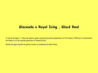 Glaceado o Royal Icing , Glacé Real
2 claras de huevo  1 libra de azúcar glass cernida (en polvo) (equivale a 3 1/2 tazas ) ( 440 gr) 1 cucharadita
de limón o 1/2 de vainilla (prefiero el limón) (5 ml)
Gotas de agua cuando se quiere hacer la consistencia más fluida.
 