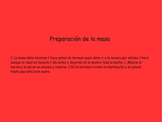 Preparación de la masa
1. La masa debe hacerse 1 hora antes de hornear pues debe ir a la nevera por mínimo 1 hora
aunque lo ideal es hacerla 1 día antes y dejarlas en la nevera toda la noche. 1. Mezcle el
harina y la sal en un envase y reserve. 2.En la batidora creme la mantequilla y el azúcar
hasta que esté bien suave.
 