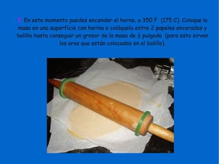 7. En este momento puedes encender el horno, a 350 F (175 C). Coloque la
masa en una superficie con harina o colóquela entre 2 papeles encerados y
bolille hasta conseguir un grosor de la masa de ½ pulgada (para esto sirven
los aros que están colocados en el bolillo).
 