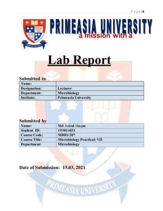 P a g e | 0
a mission with a
vision
Lab Report
Submitted to
Name:
Designation: Lecturer
Department: Microbiology
Institute: Primeasia University
Submitted by
Name: Md Azizul Haque
Student ID: 193016031
Course Code: MBIO 207
Course Title: MicrobiologyPractical-VII
Department: Microbiology
Date of Submission: 15,03, 2021
 