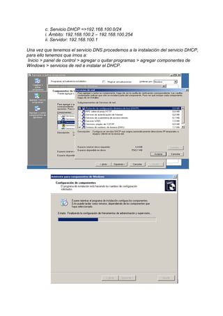 c. Servicio DHCP =>192.168.100.0/24
        i. Ámbito: 192.168.100.2 – 192.168.100.254
        ii. Servidor: 192.168.100.1

Una vez que tenemos el servicio DNS procedemos a la instalación del servicio DHCP,
para ello tenemos que irnos a:
 Inicio > panel de control > agregar o quitar programas > agregar componentes de
Windows > servicios de red e instalar el DHCP.
 