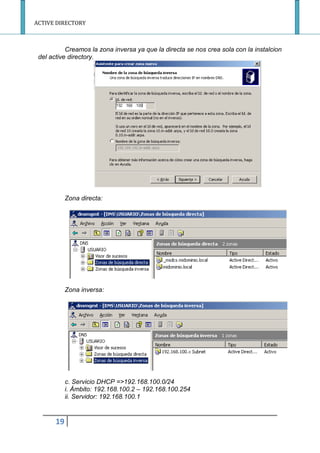 ACTIVE DIRECTORY
19
Creamos la zona inversa ya que la directa se nos crea sola con la instalcion
del active directory.
Zona directa:
Zona inversa:
c. Servicio DHCP =>192.168.100.0/24
i. Ámbito: 192.168.100.2 – 192.168.100.254
ii. Servidor: 192.168.100.1
 