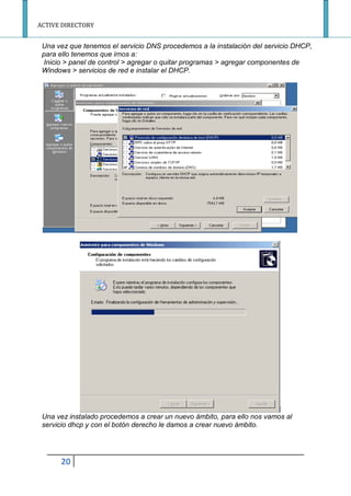 ACTIVE DIRECTORY
20
Una vez que tenemos el servicio DNS procedemos a la instalación del servicio DHCP,
para ello tenemos que irnos a:
Inicio > panel de control > agregar o quitar programas > agregar componentes de
Windows > servicios de red e instalar el DHCP.
Una vez instalado procedemos a crear un nuevo ámbito, para ello nos vamos al
servicio dhcp y con el botón derecho le damos a crear nuevo ámbito.
 
