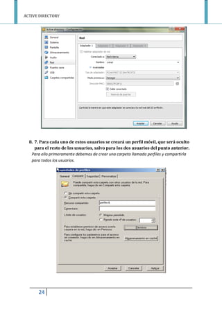ACTIVE DIRECTORY
24
8. 7. Para cada uno de estos usuarios se creará un perfil móvil, que será oculto
para el resto de los usuarios, salvo para los dos usuarios del punto anterior.
Para ello primeramente debemos de crear una carpeta llamada perfiles y compartirla
para todos los usuarios.
 